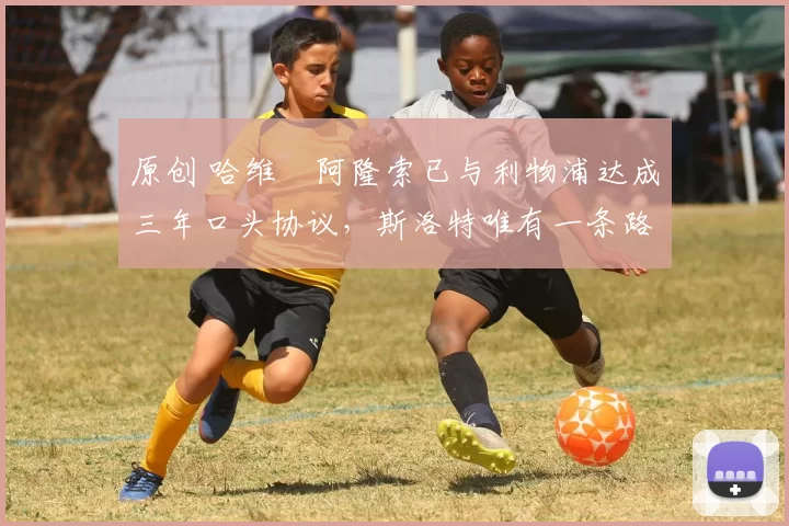 原创 哈维・阿隆索已与利物浦达成三年口头协议，斯洛特唯有一条路可 “翻盘”