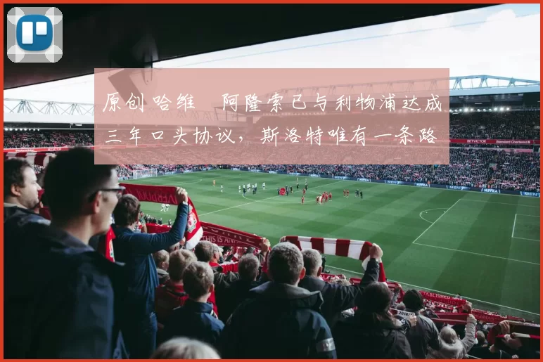 原创 哈维・阿隆索已与利物浦达成三年口头协议，斯洛特唯有一条路可 “翻盘”