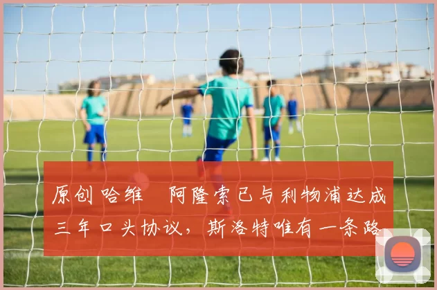 原创 哈维・阿隆索已与利物浦达成三年口头协议，斯洛特唯有一条路可 “翻盘”