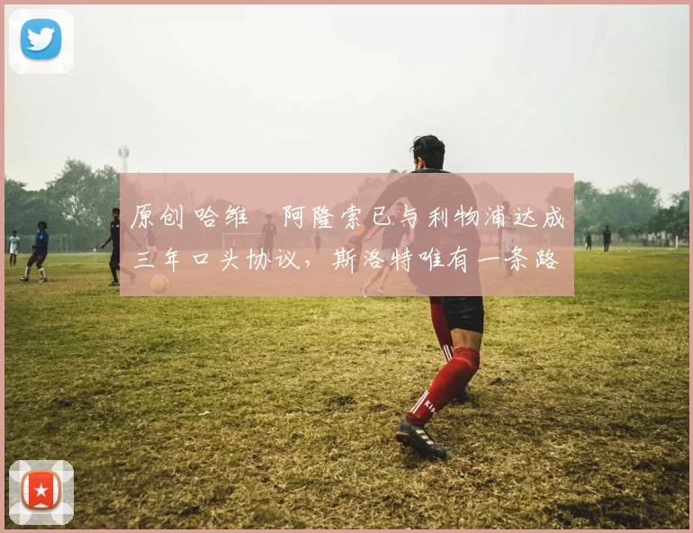 原创 哈维・阿隆索已与利物浦达成三年口头协议，斯洛特唯有一条路可 “翻盘”