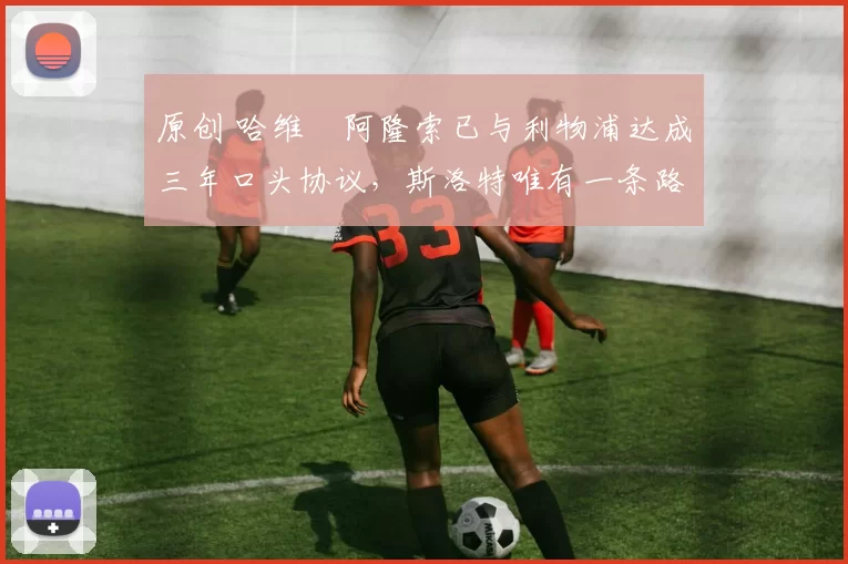 原创 哈维・阿隆索已与利物浦达成三年口头协议，斯洛特唯有一条路可 “翻盘”