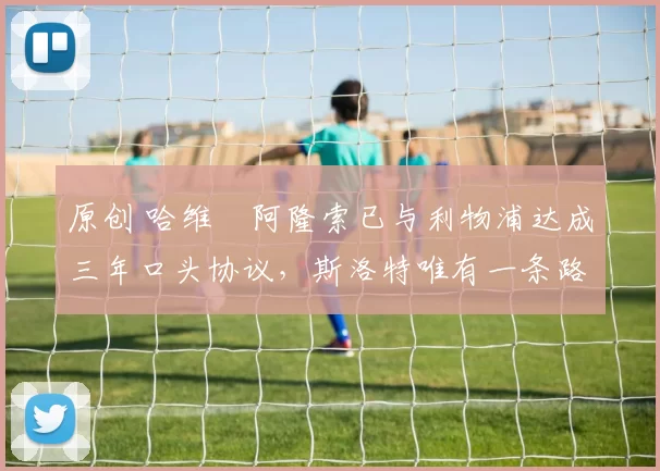 原创 哈维・阿隆索已与利物浦达成三年口头协议,斯洛特唯有一条路可 “翻盘”