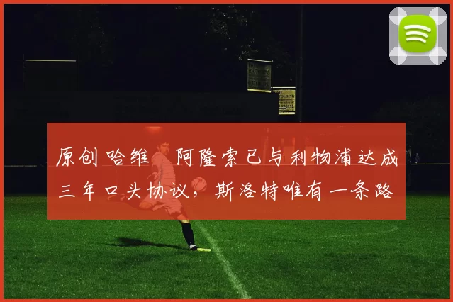 原创 哈维・阿隆索已与利物浦达成三年口头协议，斯洛特唯有一条路可 “翻盘”