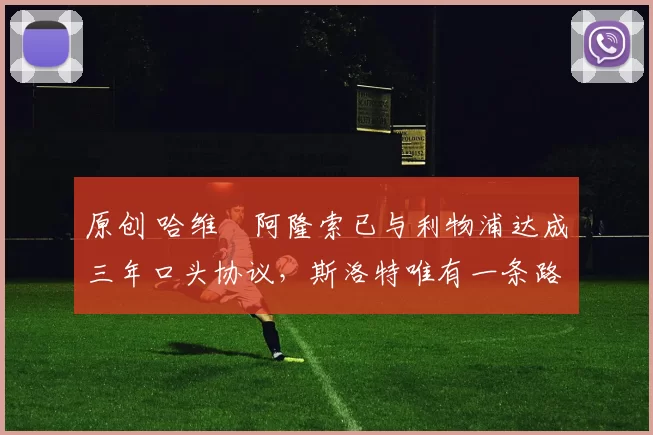 原创 哈维・阿隆索已与利物浦达成三年口头协议，斯洛特唯有一条路可 “翻盘”