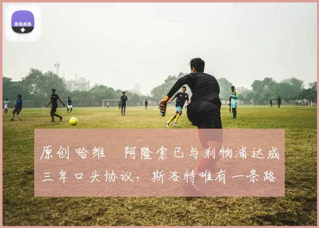 原创 哈维・阿隆索已与利物浦达成三年口头协议，斯洛特唯有一条路可 “翻盘”