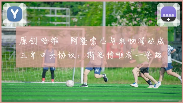 原创 哈维・阿隆索已与利物浦达成三年口头协议，斯洛特唯有一条路可 “翻盘”