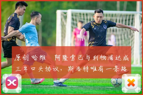 原创 哈维・阿隆索已与利物浦达成三年口头协议，斯洛特唯有一条路可 “翻盘”