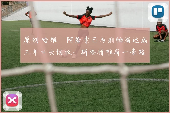 原创 哈维・阿隆索已与利物浦达成三年口头协议，斯洛特唯有一条路可 “翻盘”