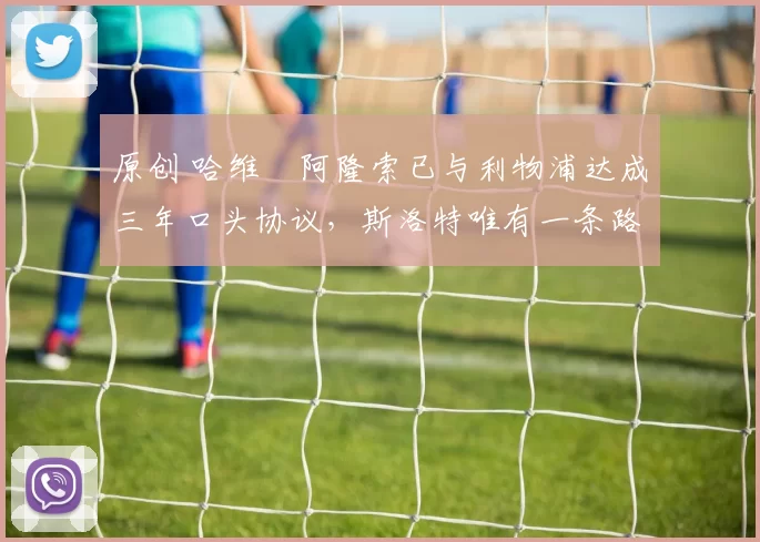 原创 哈维・阿隆索已与利物浦达成三年口头协议，斯洛特唯有一条路可 “翻盘”