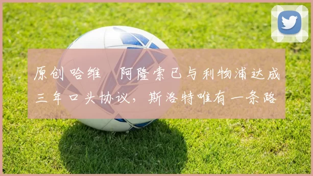 原创 哈维・阿隆索已与利物浦达成三年口头协议，斯洛特唯有一条路可 “翻盘”