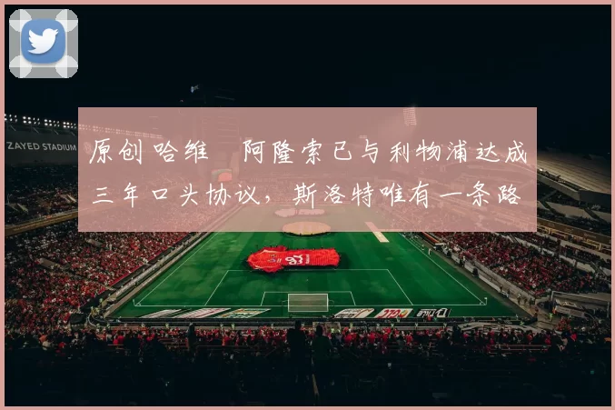 原创 哈维・阿隆索已与利物浦达成三年口头协议，斯洛特唯有一条路可 “翻盘”