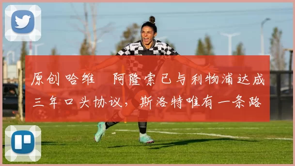 原创 哈维・阿隆索已与利物浦达成三年口头协议,斯洛特唯有一条路可 “翻盘”