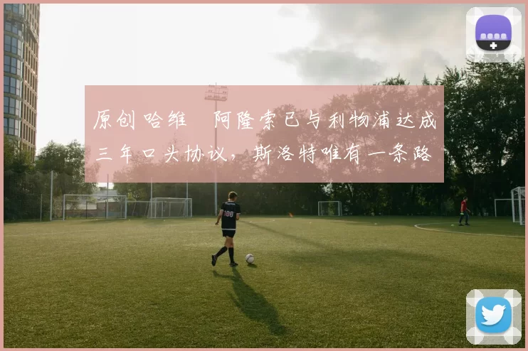 原创 哈维・阿隆索已与利物浦达成三年口头协议，斯洛特唯有一条路可 “翻盘”