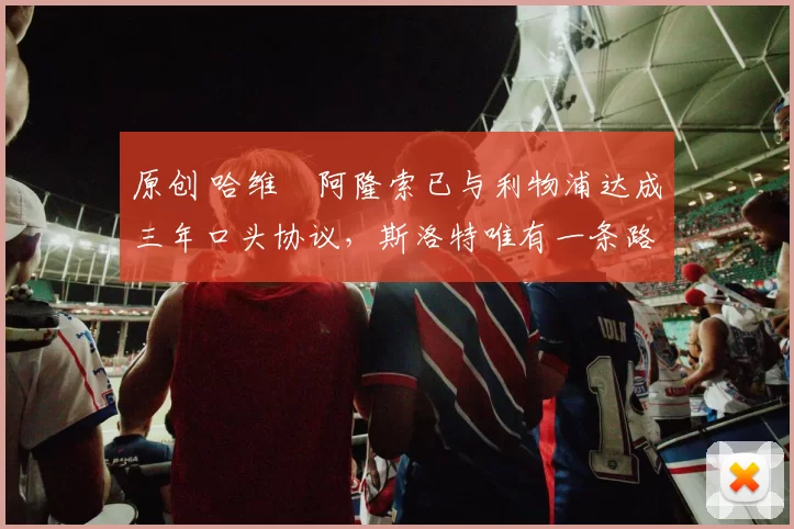 原创 哈维・阿隆索已与利物浦达成三年口头协议，斯洛特唯有一条路可 “翻盘”