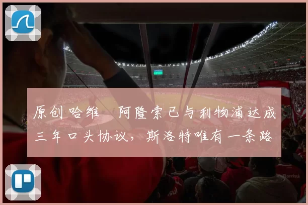 原创 哈维・阿隆索已与利物浦达成三年口头协议，斯洛特唯有一条路可 “翻盘”