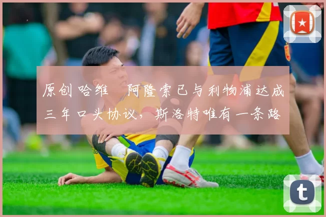 原创 哈维・阿隆索已与利物浦达成三年口头协议，斯洛特唯有一条路可 “翻盘”