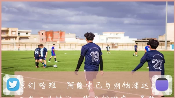 原创 哈维・阿隆索已与利物浦达成三年口头协议，斯洛特唯有一条路可 “翻盘”