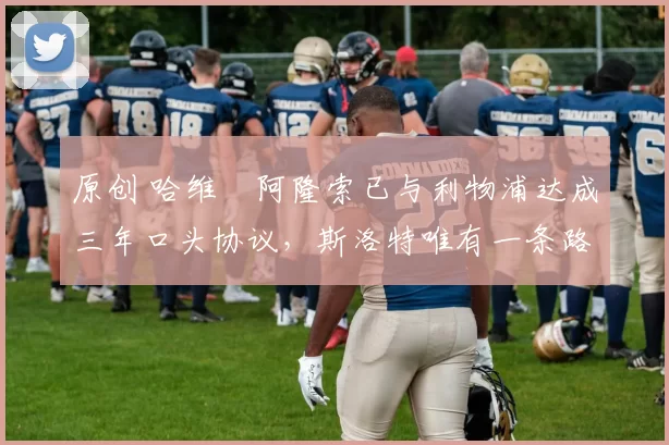 原创 哈维・阿隆索已与利物浦达成三年口头协议，斯洛特唯有一条路可 “翻盘”