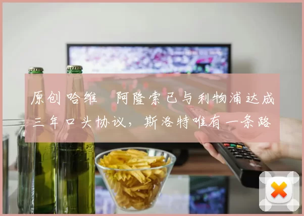 原创 哈维・阿隆索已与利物浦达成三年口头协议，斯洛特唯有一条路可 “翻盘”