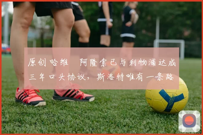 原创 哈维・阿隆索已与利物浦达成三年口头协议，斯洛特唯有一条路可 “翻盘”