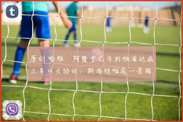 原创 哈维・阿隆索已与利物浦达成三年口头协议，斯洛特唯有一条路可 “翻盘”