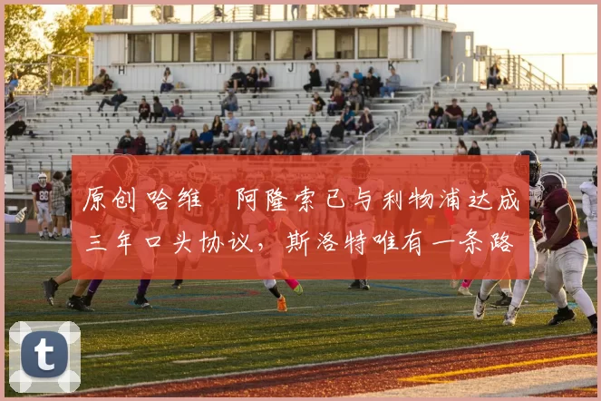 原创 哈维・阿隆索已与利物浦达成三年口头协议，斯洛特唯有一条路可 “翻盘”