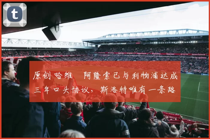 原创 哈维・阿隆索已与利物浦达成三年口头协议，斯洛特唯有一条路可 “翻盘”