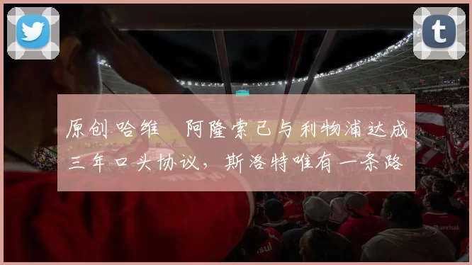 原创 哈维・阿隆索已与利物浦达成三年口头协议，斯洛特唯有一条路可 “翻盘”