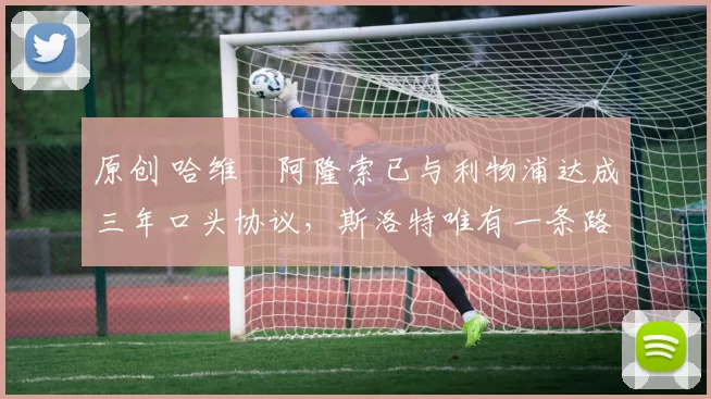 原创 哈维・阿隆索已与利物浦达成三年口头协议，斯洛特唯有一条路可 “翻盘”