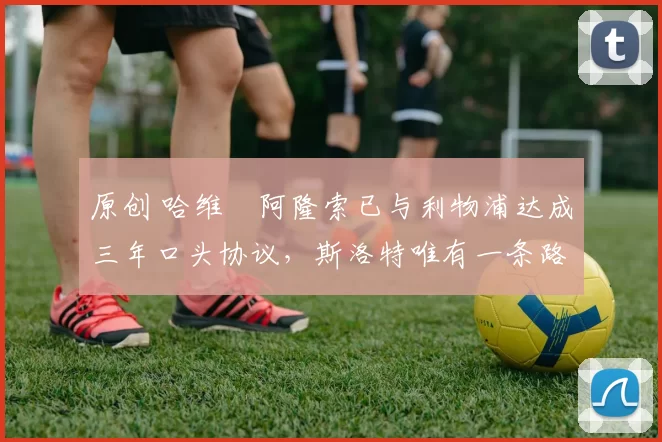 原创 哈维・阿隆索已与利物浦达成三年口头协议，斯洛特唯有一条路可 “翻盘”