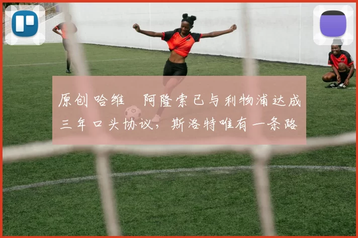 原创 哈维・阿隆索已与利物浦达成三年口头协议，斯洛特唯有一条路可 “翻盘”