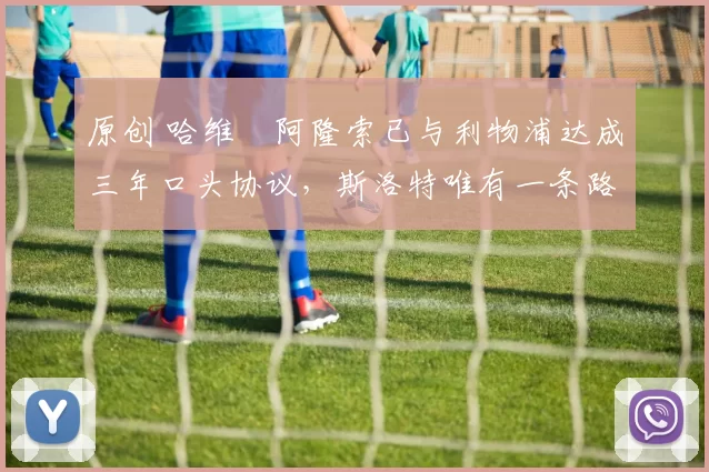 原创 哈维・阿隆索已与利物浦达成三年口头协议，斯洛特唯有一条路可 “翻盘”