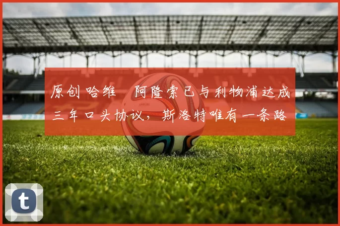 原创 哈维・阿隆索已与利物浦达成三年口头协议，斯洛特唯有一条路可 “翻盘”