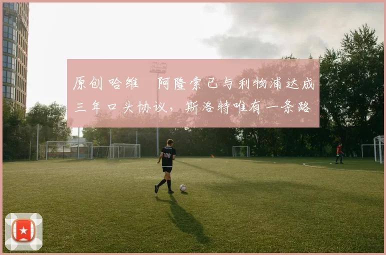 原创 哈维・阿隆索已与利物浦达成三年口头协议，斯洛特唯有一条路可 “翻盘”