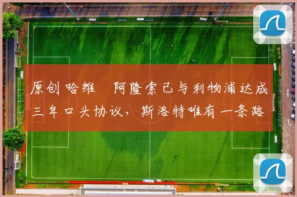 原创 哈维・阿隆索已与利物浦达成三年口头协议，斯洛特唯有一条路可 “翻盘”