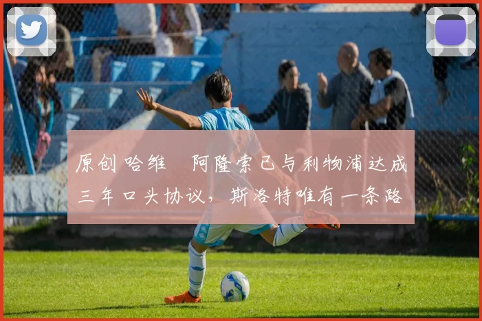 原创 哈维・阿隆索已与利物浦达成三年口头协议，斯洛特唯有一条路可 “翻盘”