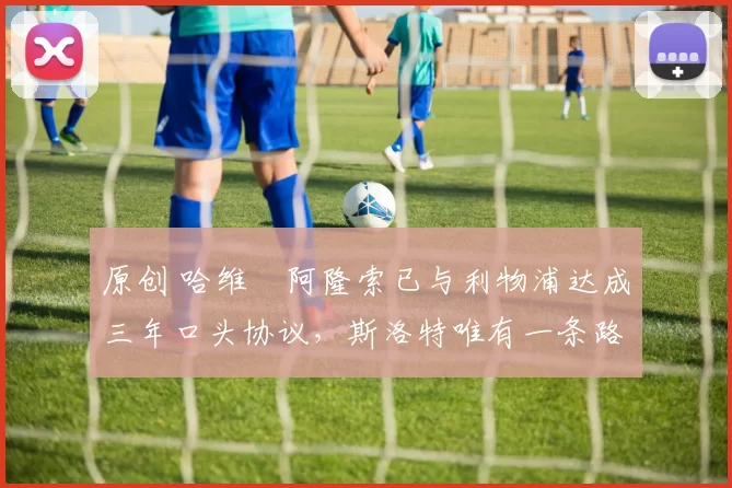 原创 哈维・阿隆索已与利物浦达成三年口头协议，斯洛特唯有一条路可 “翻盘”