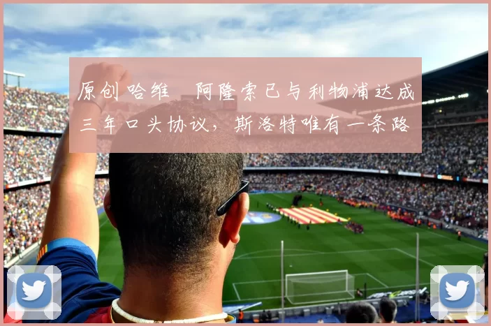 原创 哈维・阿隆索已与利物浦达成三年口头协议，斯洛特唯有一条路可 “翻盘”