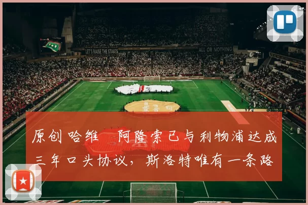 原创 哈维・阿隆索已与利物浦达成三年口头协议，斯洛特唯有一条路可 “翻盘”