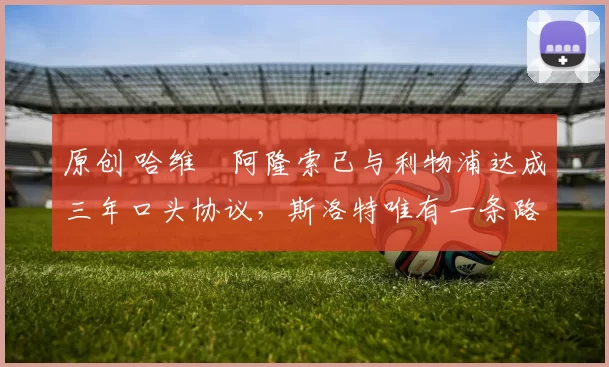 原创 哈维・阿隆索已与利物浦达成三年口头协议，斯洛特唯有一条路可 “翻盘”