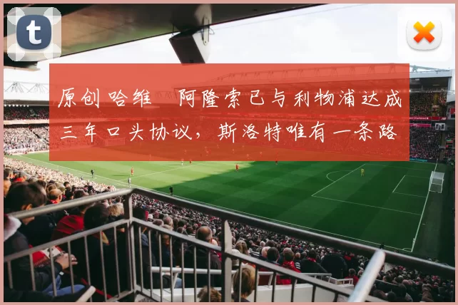 原创 哈维・阿隆索已与利物浦达成三年口头协议，斯洛特唯有一条路可 “翻盘”