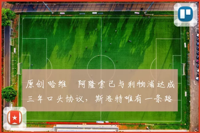 原创 哈维・阿隆索已与利物浦达成三年口头协议，斯洛特唯有一条路可 “翻盘”