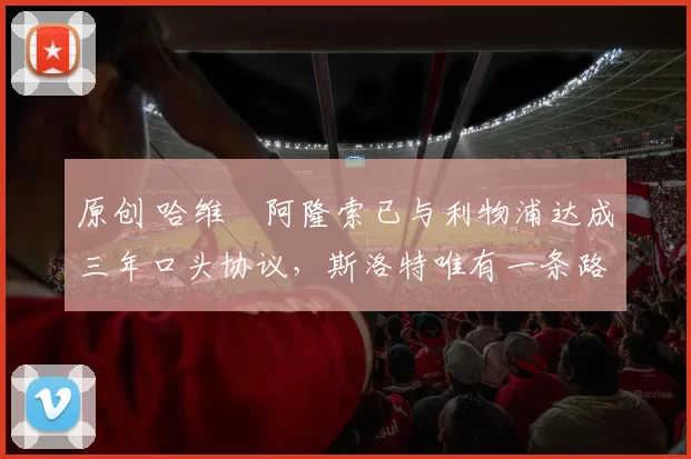原创 哈维・阿隆索已与利物浦达成三年口头协议，斯洛特唯有一条路可 “翻盘”