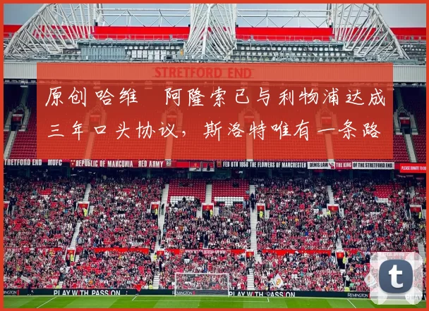 原创 哈维・阿隆索已与利物浦达成三年口头协议，斯洛特唯有一条路可 “翻盘”