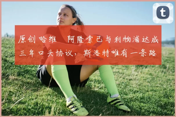 原创 哈维・阿隆索已与利物浦达成三年口头协议，斯洛特唯有一条路可 “翻盘”