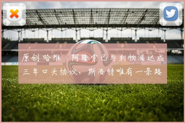 原创 哈维・阿隆索已与利物浦达成三年口头协议，斯洛特唯有一条路可 “翻盘”