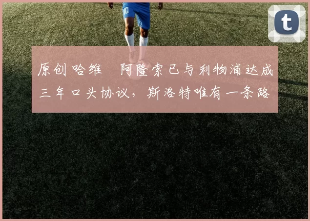 原创 哈维・阿隆索已与利物浦达成三年口头协议，斯洛特唯有一条路可 “翻盘”