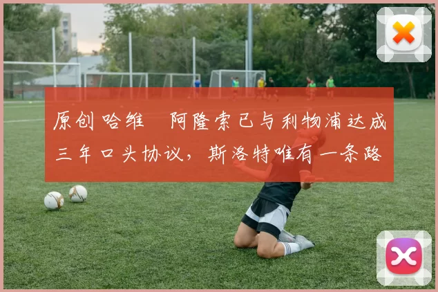 原创 哈维・阿隆索已与利物浦达成三年口头协议，斯洛特唯有一条路可 “翻盘”