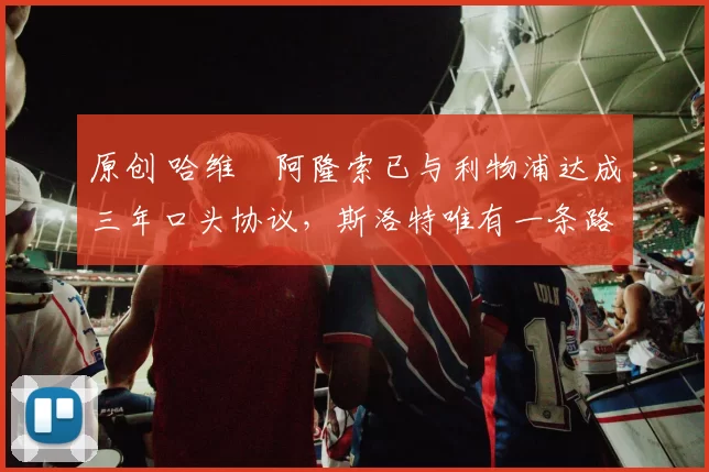 原创 哈维・阿隆索已与利物浦达成三年口头协议，斯洛特唯有一条路可 “翻盘”