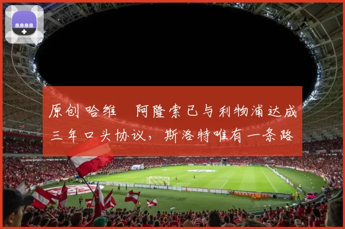 原创 哈维・阿隆索已与利物浦达成三年口头协议，斯洛特唯有一条路可 “翻盘”